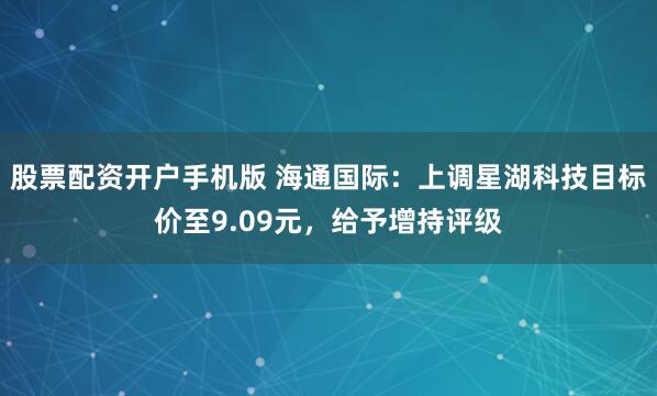 股票配资开户手机版 海通国际：上调星湖科技目标价至9.09元，给予增持评级
