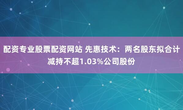 配资专业股票配资网站 先惠技术：两名股东拟合计减持不超1.03%公司股份