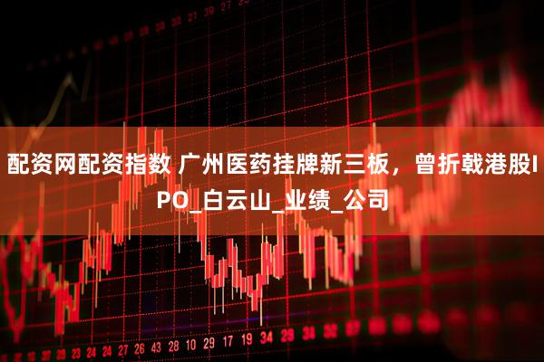 配资网配资指数 广州医药挂牌新三板，曾折戟港股IPO_白云山_业绩_公司