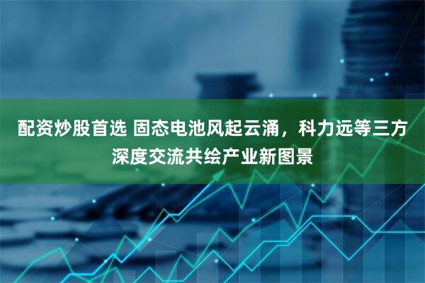 配资炒股首选 固态电池风起云涌，科力远等三方深度交流共绘产业新图景