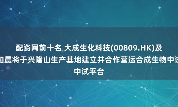 配资网前十名 大成生化科技(00809.HK)及合肥和晨将于兴隆山生产基地建立并合作营运合成生物中试平台