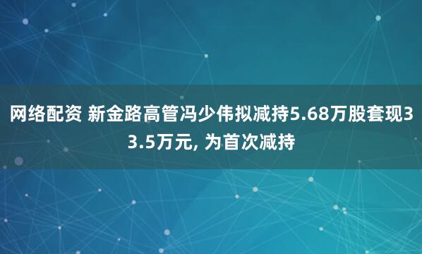 网络配资 新金路高管冯少伟拟减持5.68万股套现33.5万元, 为首次减持