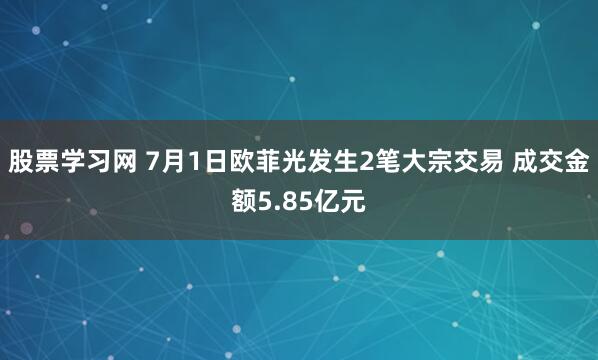 股票学习网 7月1日欧菲光发生2笔大宗交易 成交金额5.85亿元