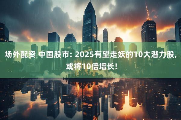 场外配资 中国股市: 2025有望走妖的10大潜力股, 或将10倍增长!
