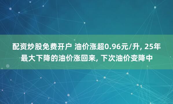 配资炒股免费开户 油价涨超0.96元/升, 25年最大下降的油价涨回来, 下次油价变降中