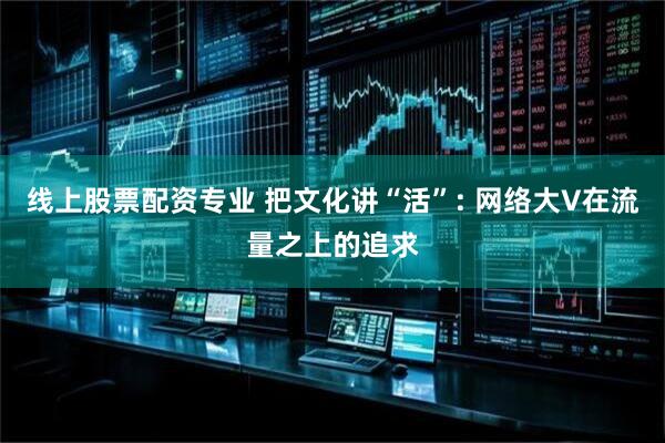 线上股票配资专业 把文化讲“活”: 网络大V在流量之上的追求